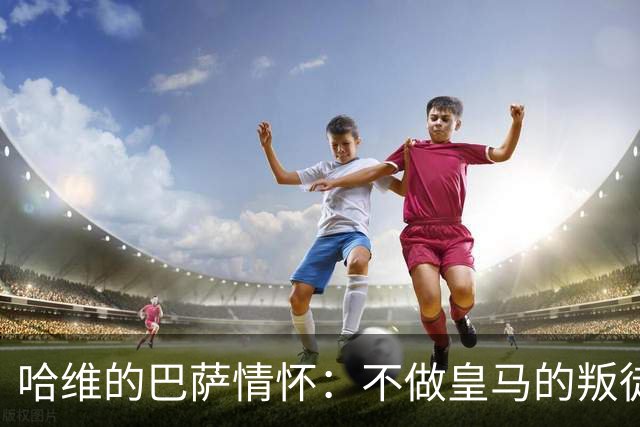 哈维的巴萨情怀：不做皇马的叛徒之路